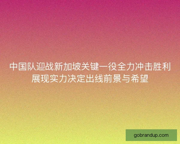中国队迎战新加坡关键一役全力冲击胜利展现实力决定出线前景与希望