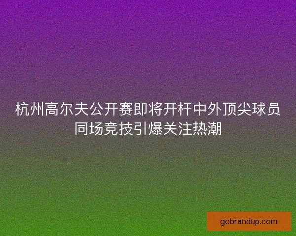 杭州高尔夫公开赛即将开杆中外顶尖球员同场竞技引爆关注热潮