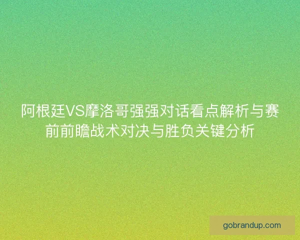 阿根廷VS摩洛哥强强对话看点解析与赛前前瞻战术对决与胜负关键分析