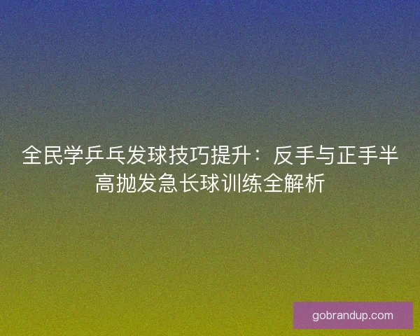 全民学乒乓发球技巧提升：反手与正手半高抛发急长球训练全解析