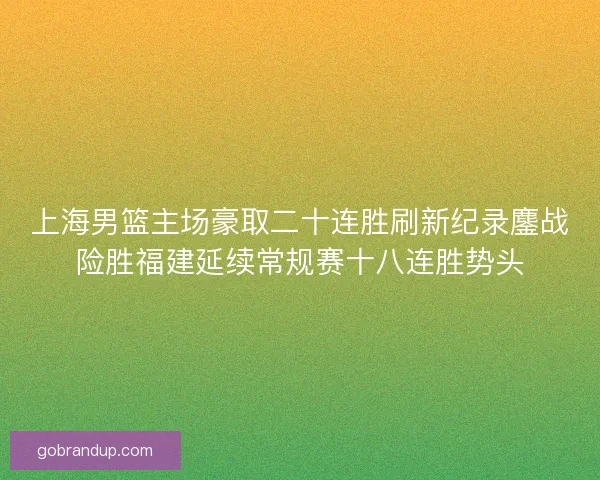 上海男篮主场豪取二十连胜刷新纪录鏖战险胜福建延续常规赛十八连胜势头
