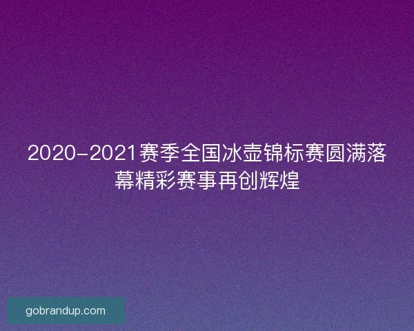 2020-2021赛季全国冰壶锦标赛圆满落幕精彩赛事再创辉煌