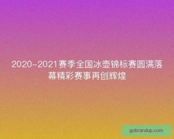 2020-2021赛季全国冰壶锦标赛圆满落幕精彩赛事再创辉煌